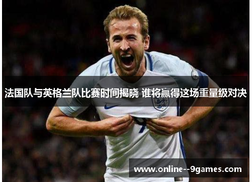 法国队与英格兰队比赛时间揭晓 谁将赢得这场重量级对决