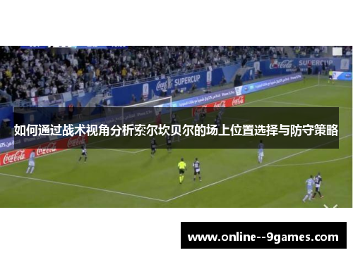如何通过战术视角分析索尔坎贝尔的场上位置选择与防守策略 如何通过战术视角分析索尔坎贝尔的场上位置选择与防守策略