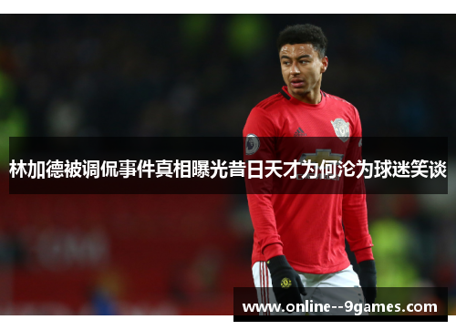 林加德被调侃事件真相曝光昔日天才为何沦为球迷笑谈 林加德被调侃事件真相曝光昔日天才为何沦为球迷笑谈