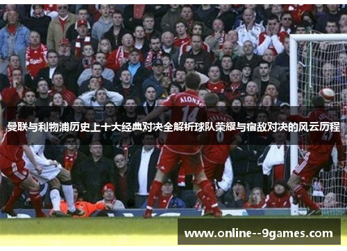 曼联与利物浦历史上十大经典对决全解析球队荣耀与宿敌对决的风云历程