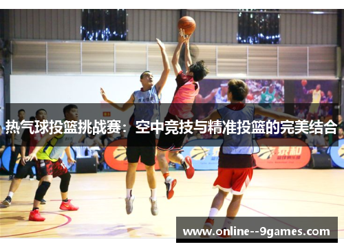 热气球投篮挑战赛:空中竞技与精准投篮的完美结合 热气球投篮挑战赛:空中竞技与精准投篮的完美结合