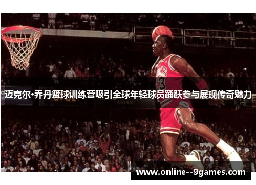 迈克尔·乔丹篮球训练营吸引全球年轻球员踊跃参与展现传奇魅力