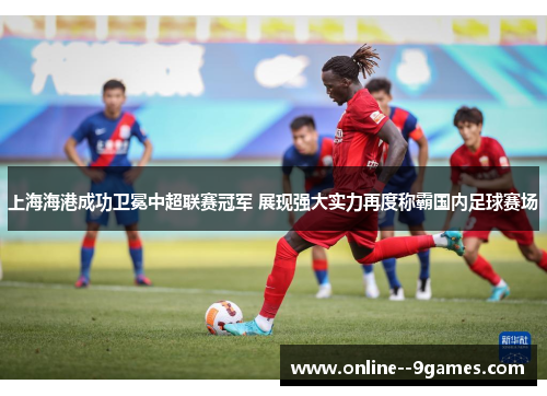 上海海港成功卫冕中超联赛冠军 展现强大实力再度称霸国内足球赛场