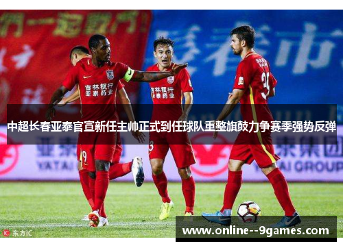 中超长春亚泰官宣新任主帅正式到任球队重整旗鼓力争赛季强势反弹 中超长春亚泰官宣新任主帅正式到任球队重整旗鼓力争赛季强势反弹