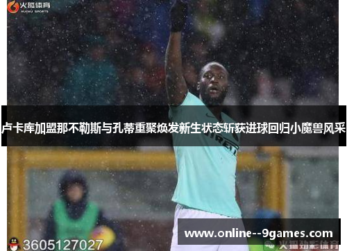 卢卡库加盟那不勒斯与孔蒂重聚焕发新生状态斩获进球回归小魔兽风采 卢卡库加盟那不勒斯与孔蒂重聚焕发新生状态斩获进球回归小魔兽风采
