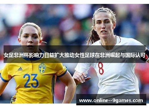 女足非洲杯影响力日益扩大推动女性足球在非洲崛起与国际认可 女足非洲杯影响力日益扩大推动女性足球在非洲崛起与国际认可