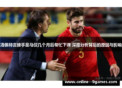 洛佩特吉接手皇马仅几个月后匆忙下课 深度分析背后的原因与影响
