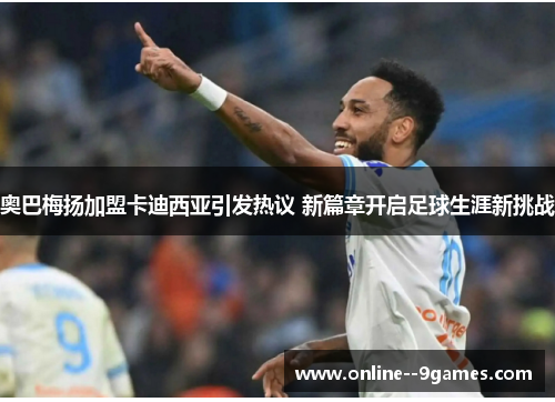 奥巴梅扬加盟卡迪西亚引发热议 新篇章开启足球生涯新挑战